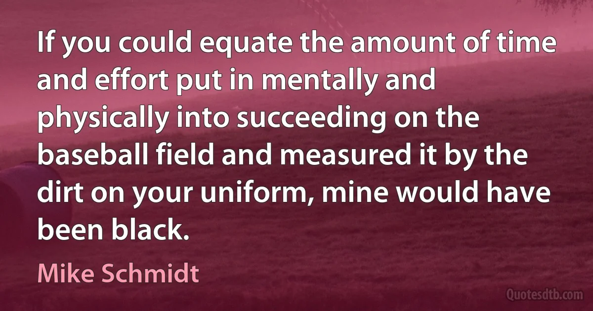 If you could equate the amount of time and effort put in mentally and physically into succeeding on the baseball field and measured it by the dirt on your uniform, mine would have been black. (Mike Schmidt)