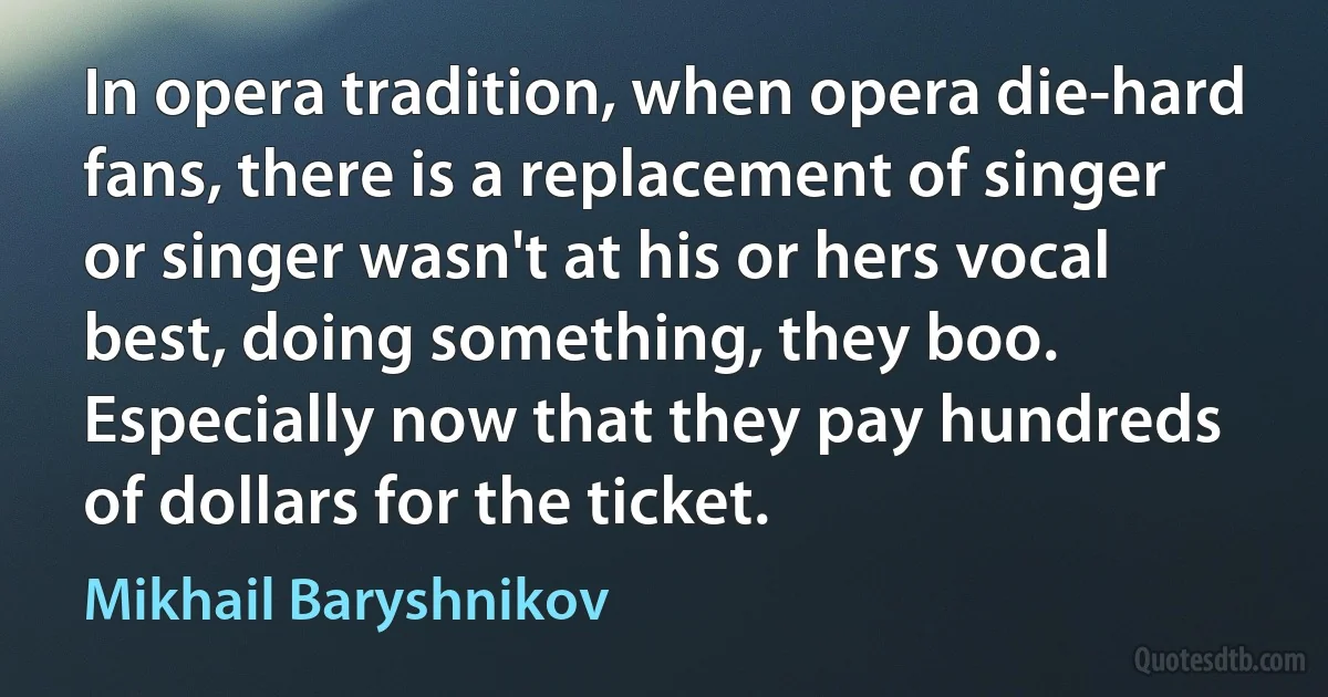 In opera tradition, when opera die-hard fans, there is a replacement of singer or singer wasn't at his or hers vocal best, doing something, they boo. Especially now that they pay hundreds of dollars for the ticket. (Mikhail Baryshnikov)