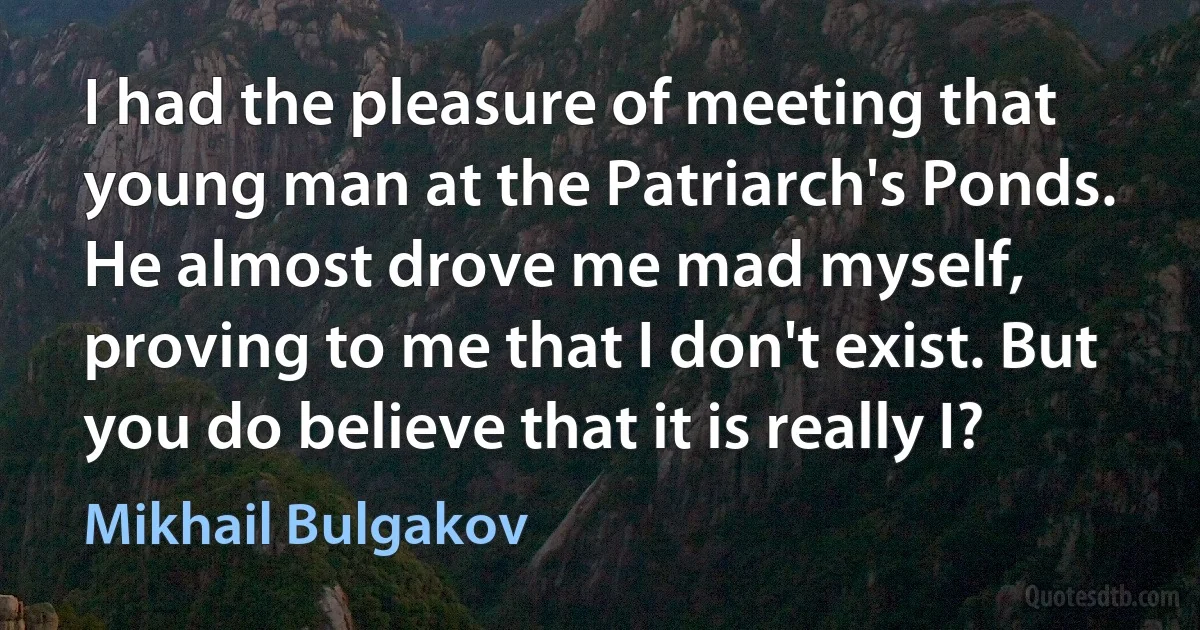 I had the pleasure of meeting that young man at the Patriarch's Ponds. He almost drove me mad myself, proving to me that I don't exist. But you do believe that it is really I? (Mikhail Bulgakov)