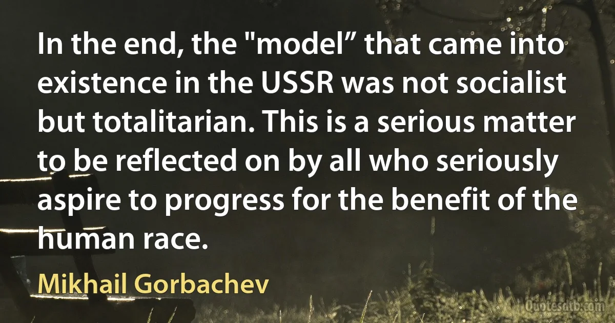 In the end, the "model” that came into existence in the USSR was not socialist but totalitarian. This is a serious matter to be reflected on by all who seriously aspire to progress for the benefit of the human race. (Mikhail Gorbachev)