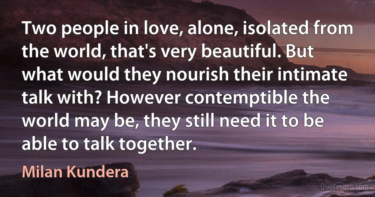 Two people in love, alone, isolated from the world, that's very beautiful. But what would they nourish their intimate talk with? However contemptible the world may be, they still need it to be able to talk together. (Milan Kundera)