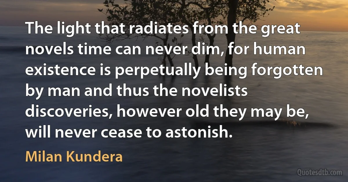 The light that radiates from the great novels time can never dim, for human existence is perpetually being forgotten by man and thus the novelists discoveries, however old they may be, will never cease to astonish. (Milan Kundera)