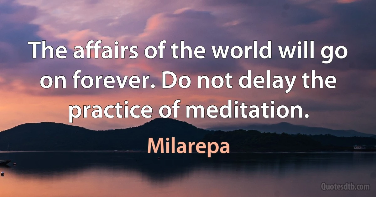 The affairs of the world will go on forever. Do not delay the practice of meditation. (Milarepa)