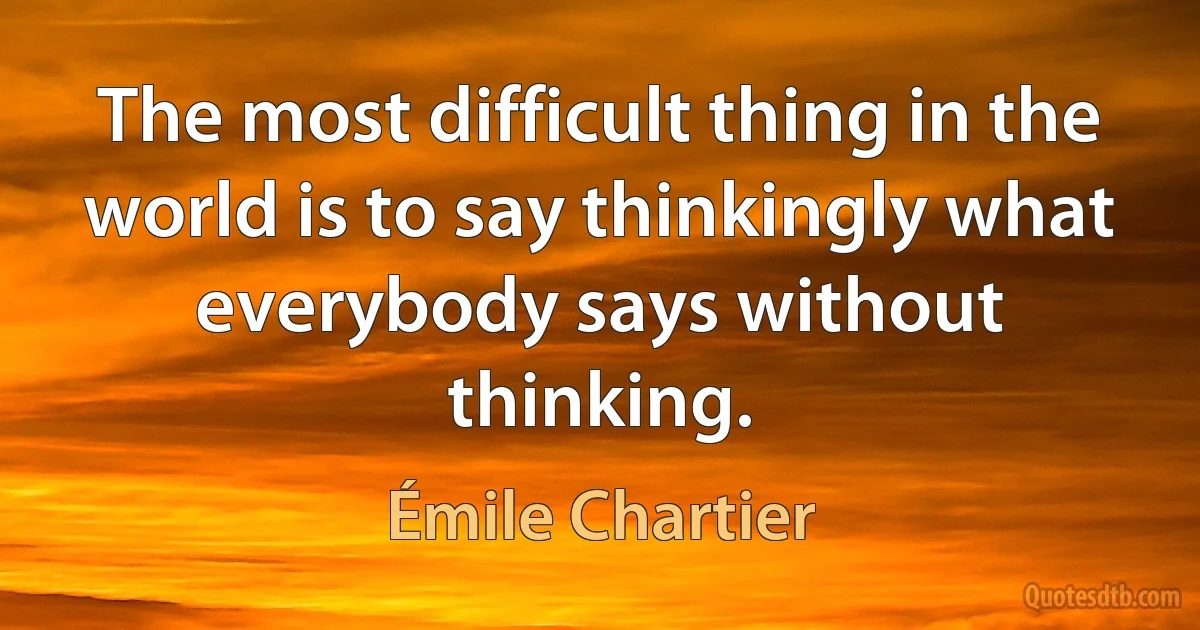 The most difficult thing in the world is to say thinkingly what everybody says without thinking. (Émile Chartier)