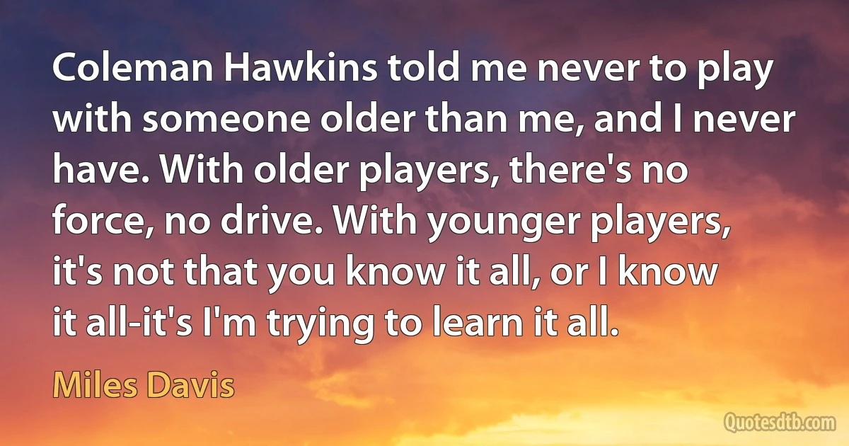 Coleman Hawkins told me never to play with someone older than me, and I never have. With older players, there's no force, no drive. With younger players, it's not that you know it all, or I know it all-it's I'm trying to learn it all. (Miles Davis)