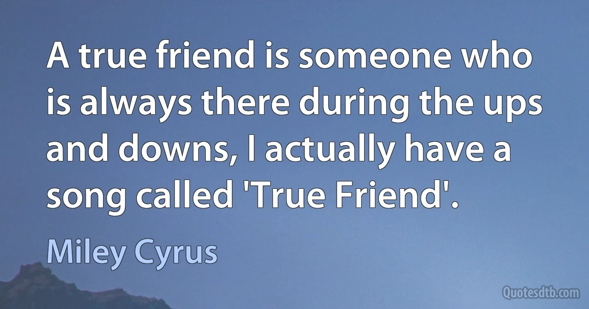 A true friend is someone who is always there during the ups and downs, I actually have a song called 'True Friend'. (Miley Cyrus)