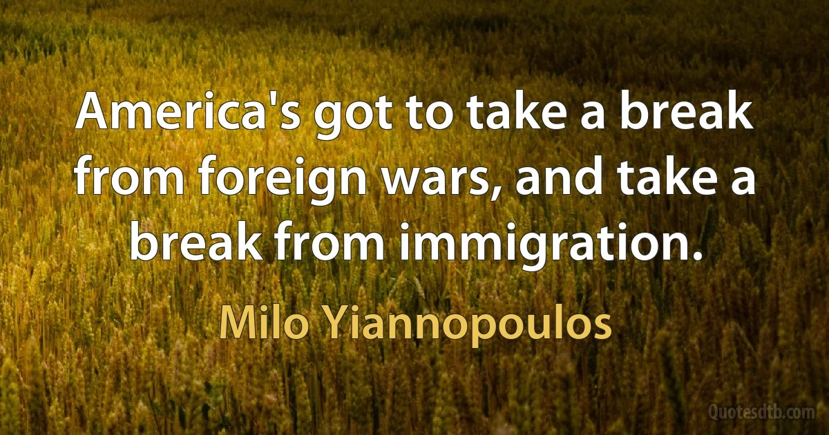 America's got to take a break from foreign wars, and take a break from immigration. (Milo Yiannopoulos)