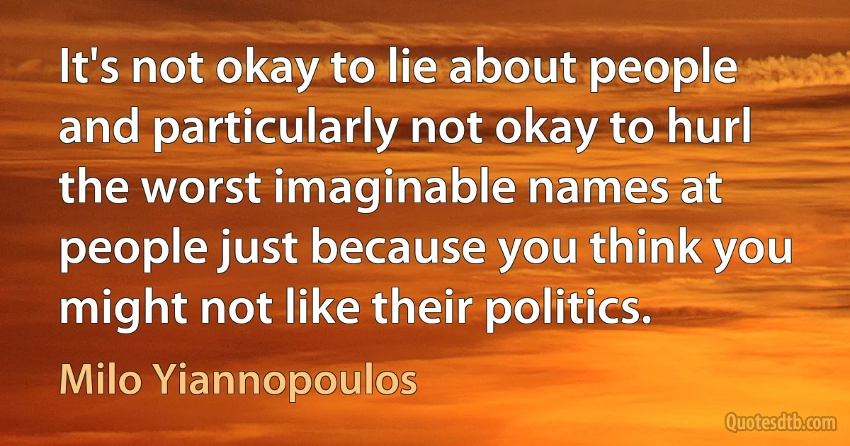 It's not okay to lie about people and particularly not okay to hurl the worst imaginable names at people just because you think you might not like their politics. (Milo Yiannopoulos)