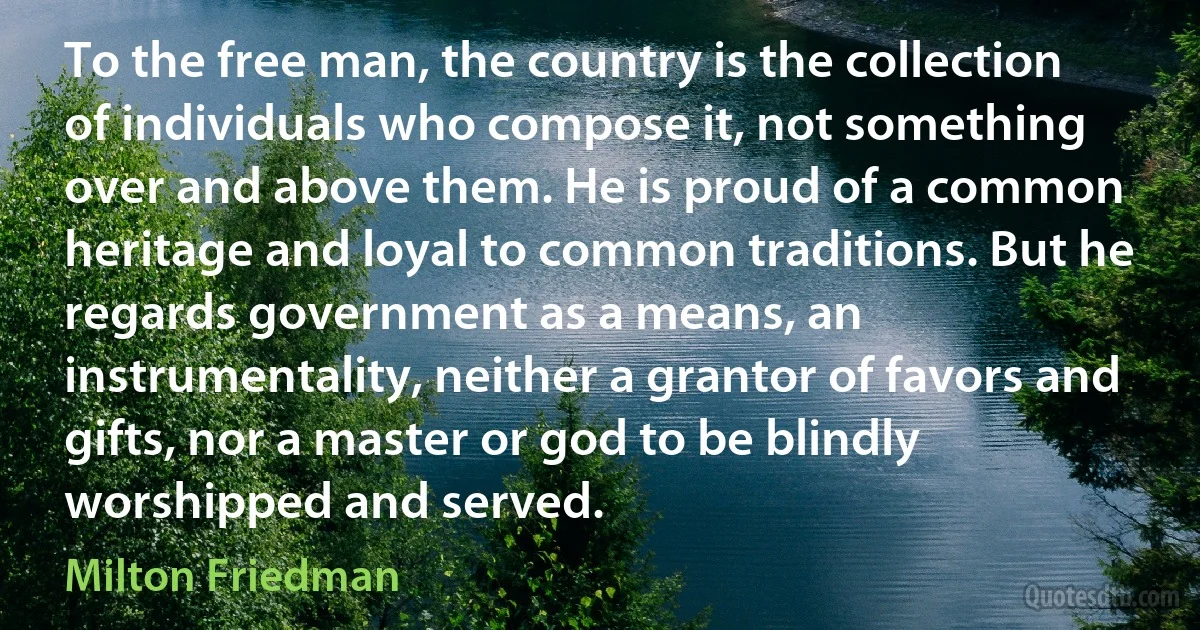 To the free man, the country is the collection of individuals who compose it, not something over and above them. He is proud of a common heritage and loyal to common traditions. But he regards government as a means, an instrumentality, neither a grantor of favors and gifts, nor a master or god to be blindly worshipped and served. (Milton Friedman)