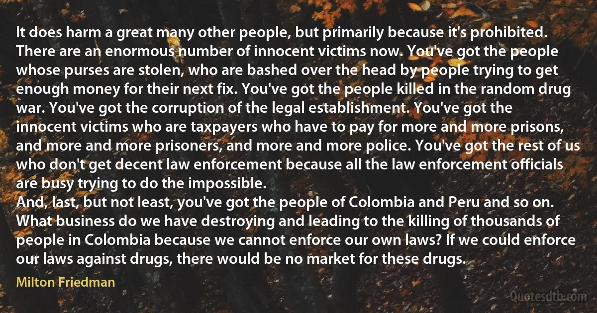 It does harm a great many other people, but primarily because it's prohibited. There are an enormous number of innocent victims now. You've got the people whose purses are stolen, who are bashed over the head by people trying to get enough money for their next fix. You've got the people killed in the random drug war. You've got the corruption of the legal establishment. You've got the innocent victims who are taxpayers who have to pay for more and more prisons, and more and more prisoners, and more and more police. You've got the rest of us who don't get decent law enforcement because all the law enforcement officials are busy trying to do the impossible.
And, last, but not least, you've got the people of Colombia and Peru and so on. What business do we have destroying and leading to the killing of thousands of people in Colombia because we cannot enforce our own laws? If we could enforce our laws against drugs, there would be no market for these drugs. (Milton Friedman)