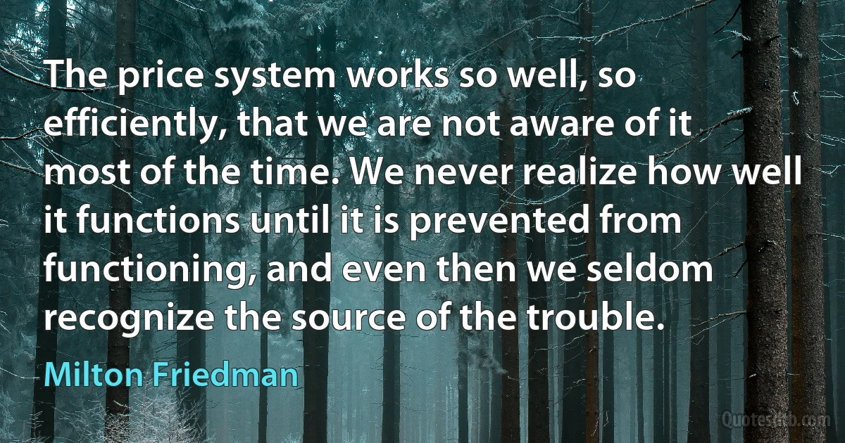 The price system works so well, so efficiently, that we are not aware of it most of the time. We never realize how well it functions until it is prevented from functioning, and even then we seldom recognize the source of the trouble. (Milton Friedman)