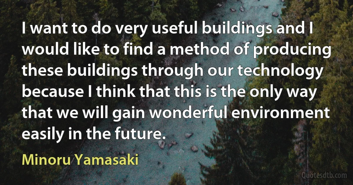 I want to do very useful buildings and I would like to find a method of producing these buildings through our technology because I think that this is the only way that we will gain wonderful environment easily in the future. (Minoru Yamasaki)