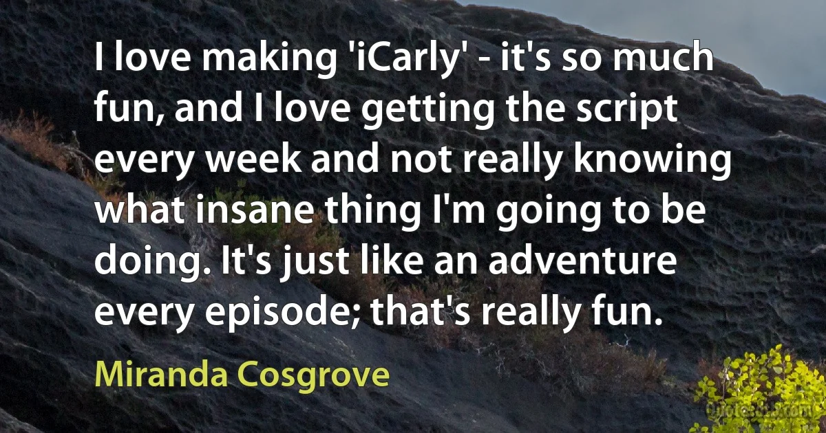 I love making 'iCarly' - it's so much fun, and I love getting the script every week and not really knowing what insane thing I'm going to be doing. It's just like an adventure every episode; that's really fun. (Miranda Cosgrove)