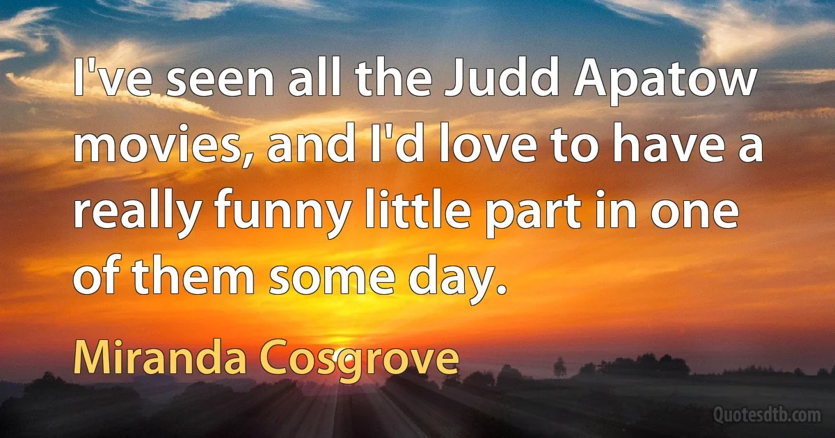 I've seen all the Judd Apatow movies, and I'd love to have a really funny little part in one of them some day. (Miranda Cosgrove)