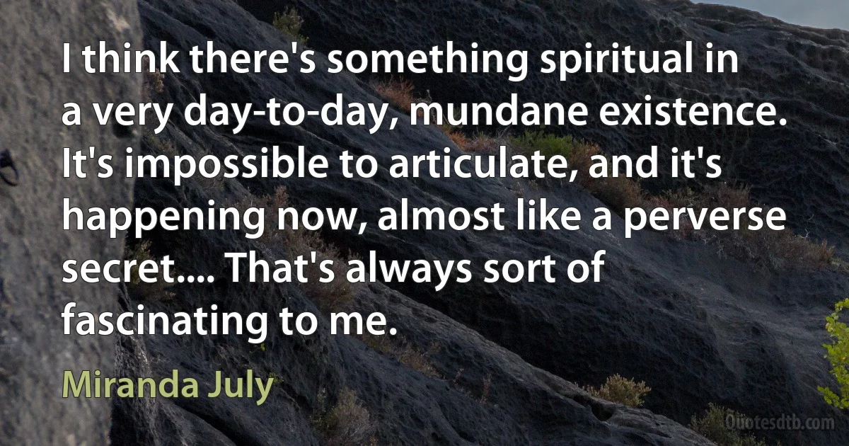 I think there's something spiritual in a very day-to-day, mundane existence. It's impossible to articulate, and it's happening now, almost like a perverse secret.... That's always sort of fascinating to me. (Miranda July)