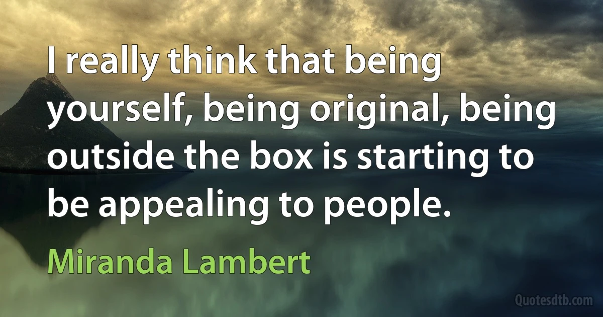 I really think that being yourself, being original, being outside the box is starting to be appealing to people. (Miranda Lambert)