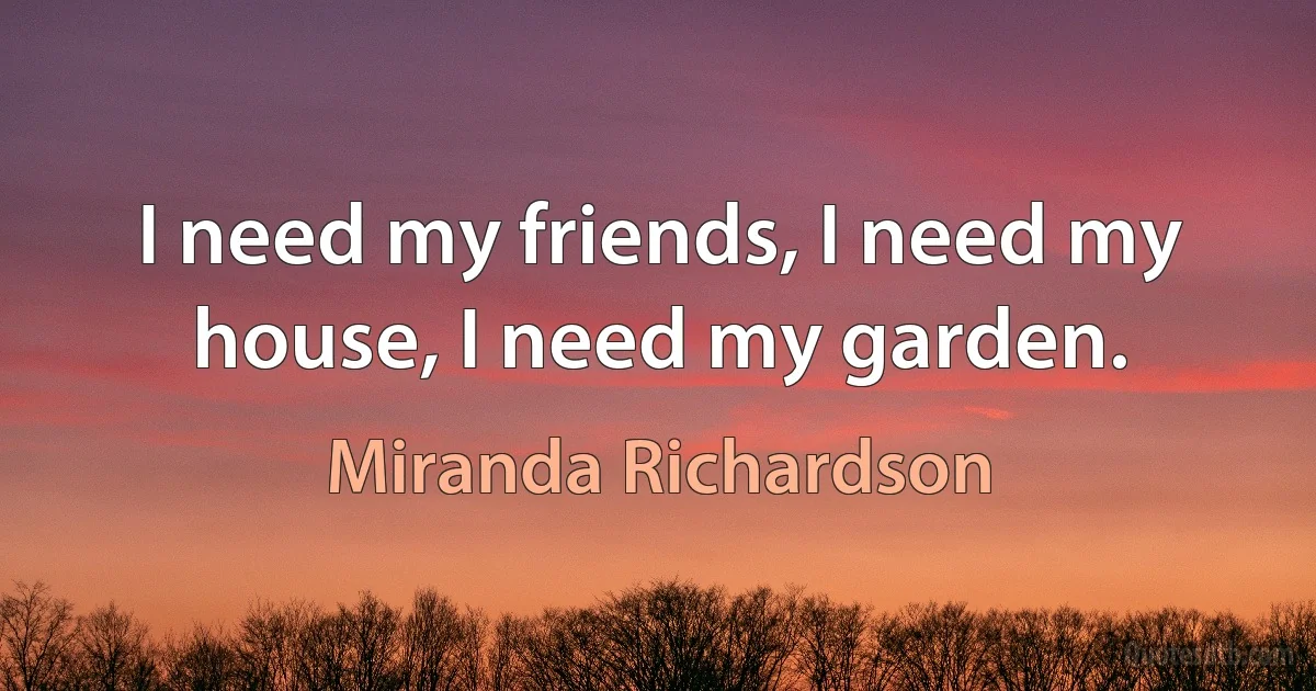 I need my friends, I need my house, I need my garden. (Miranda Richardson)