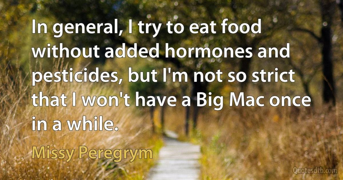 In general, I try to eat food without added hormones and pesticides, but I'm not so strict that I won't have a Big Mac once in a while. (Missy Peregrym)