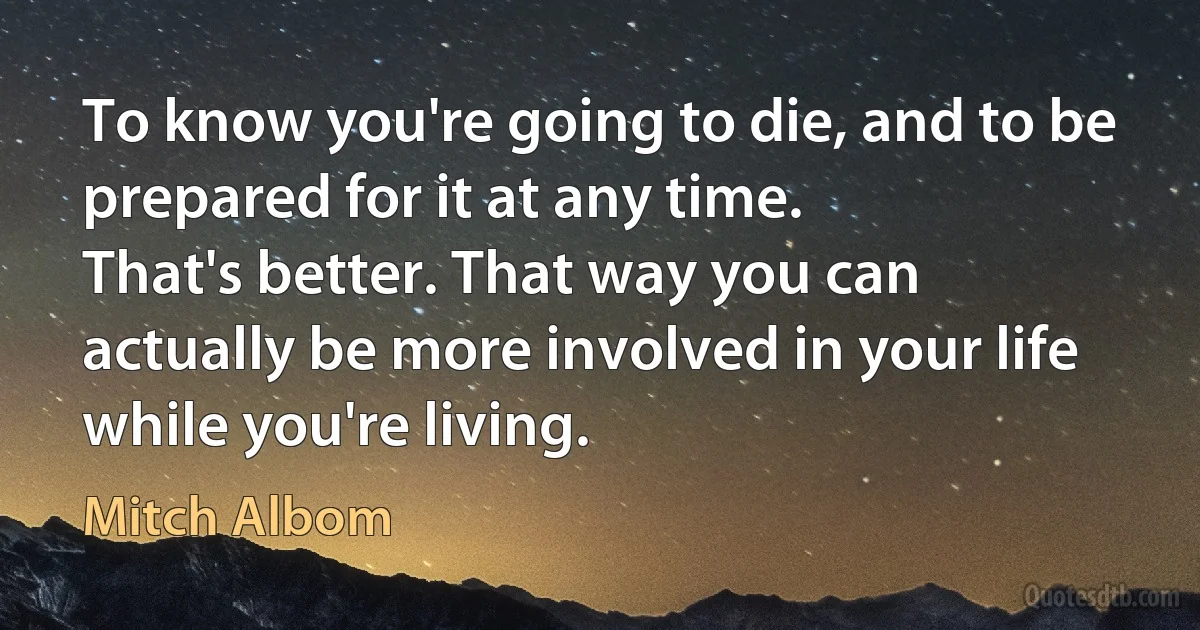 To know you're going to die, and to be prepared for it at any time.
That's better. That way you can actually be more involved in your life
while you're living. (Mitch Albom)