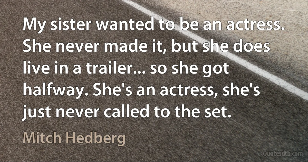 My sister wanted to be an actress. She never made it, but she does live in a trailer... so she got halfway. She's an actress, she's just never called to the set. (Mitch Hedberg)