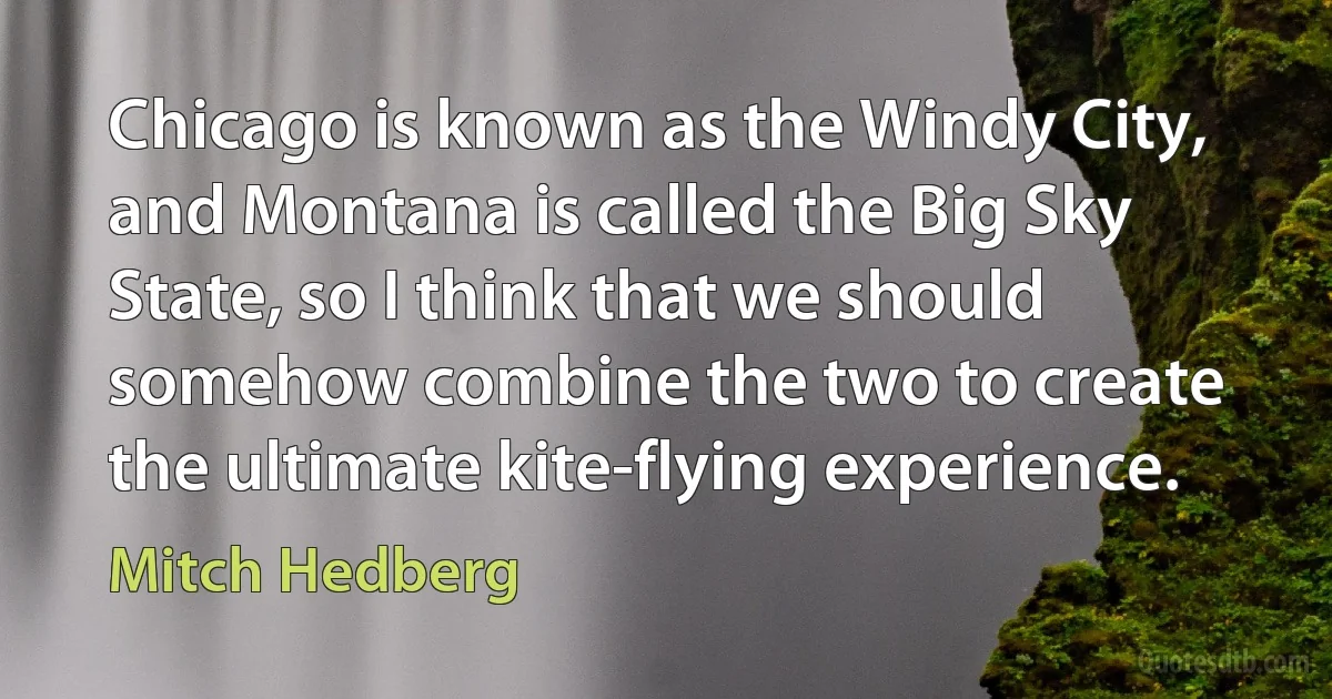 Chicago is known as the Windy City, and Montana is called the Big Sky State, so I think that we should somehow combine the two to create the ultimate kite-flying experience. (Mitch Hedberg)