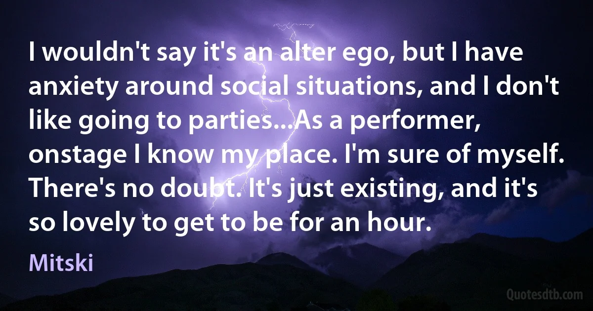 I wouldn't say it's an alter ego, but I have anxiety around social situations, and I don't like going to parties...As a performer, onstage I know my place. I'm sure of myself. There's no doubt. It's just existing, and it's so lovely to get to be for an hour. (Mitski)