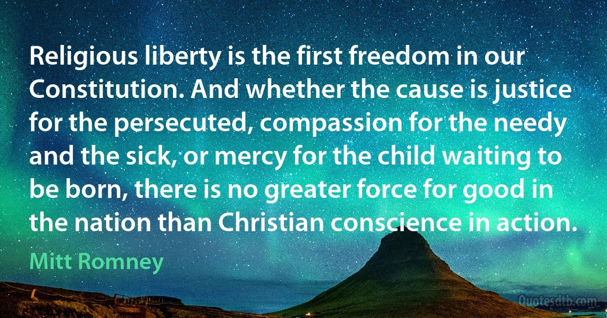 Religious liberty is the first freedom in our Constitution. And whether the cause is justice for the persecuted, compassion for the needy and the sick, or mercy for the child waiting to be born, there is no greater force for good in the nation than Christian conscience in action. (Mitt Romney)