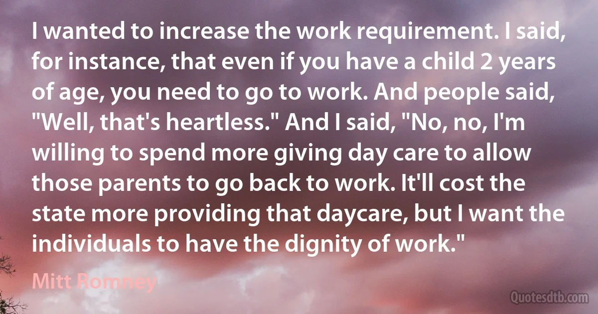 I wanted to increase the work requirement. I said, for instance, that even if you have a child 2 years of age, you need to go to work. And people said, "Well, that's heartless." And I said, "No, no, I'm willing to spend more giving day care to allow those parents to go back to work. It'll cost the state more providing that daycare, but I want the individuals to have the dignity of work." (Mitt Romney)