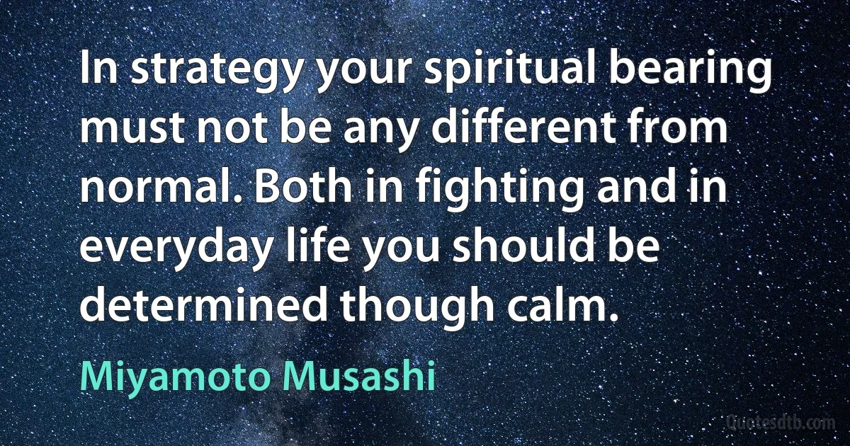 In strategy your spiritual bearing must not be any different from normal. Both in fighting and in everyday life you should be determined though calm. (Miyamoto Musashi)