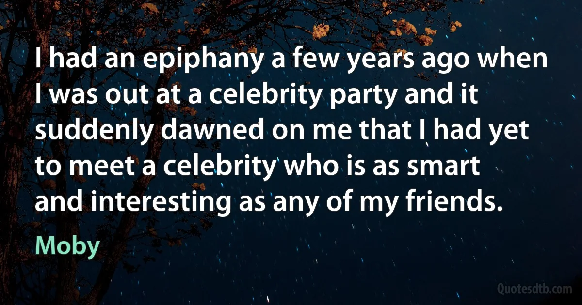 I had an epiphany a few years ago when I was out at a celebrity party and it suddenly dawned on me that I had yet to meet a celebrity who is as smart and interesting as any of my friends. (Moby)