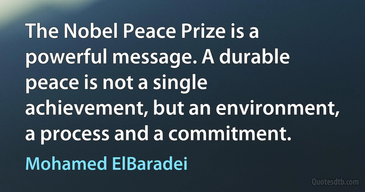 The Nobel Peace Prize is a powerful message. A durable peace is not a single achievement, but an environment, a process and a commitment. (Mohamed ElBaradei)