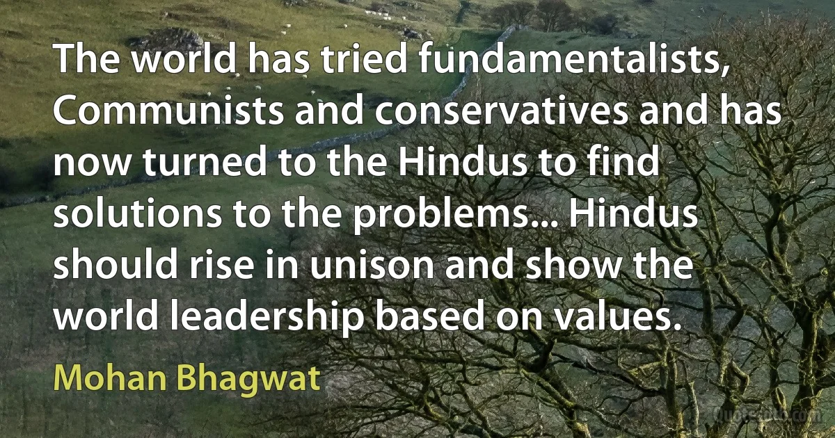 The world has tried fundamentalists, Communists and conservatives and has now turned to the Hindus to find solutions to the problems... Hindus should rise in unison and show the world leadership based on values. (Mohan Bhagwat)