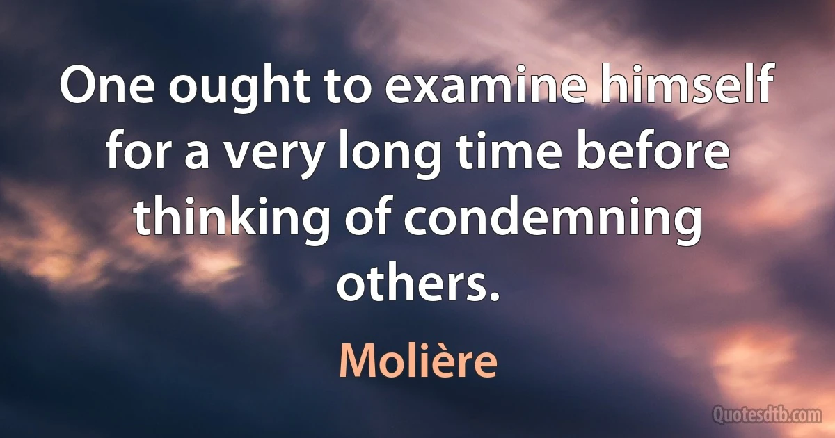 One ought to examine himself for a very long time before thinking of condemning others. (Molière)