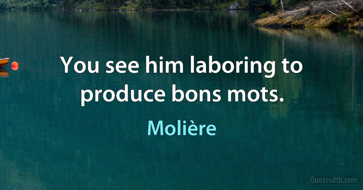 You see him laboring to produce bons mots. (Molière)