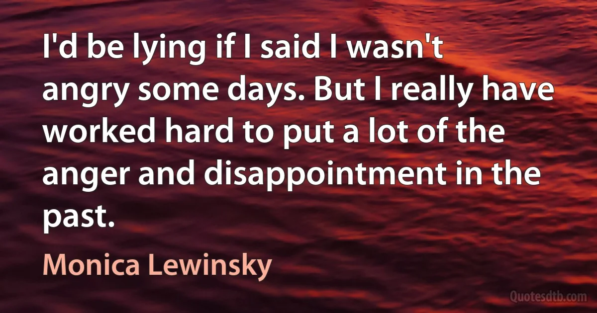 I'd be lying if I said I wasn't angry some days. But I really have worked hard to put a lot of the anger and disappointment in the past. (Monica Lewinsky)