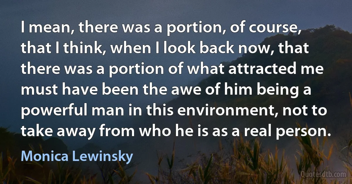 I mean, there was a portion, of course, that I think, when I look back now, that there was a portion of what attracted me must have been the awe of him being a powerful man in this environment, not to take away from who he is as a real person. (Monica Lewinsky)