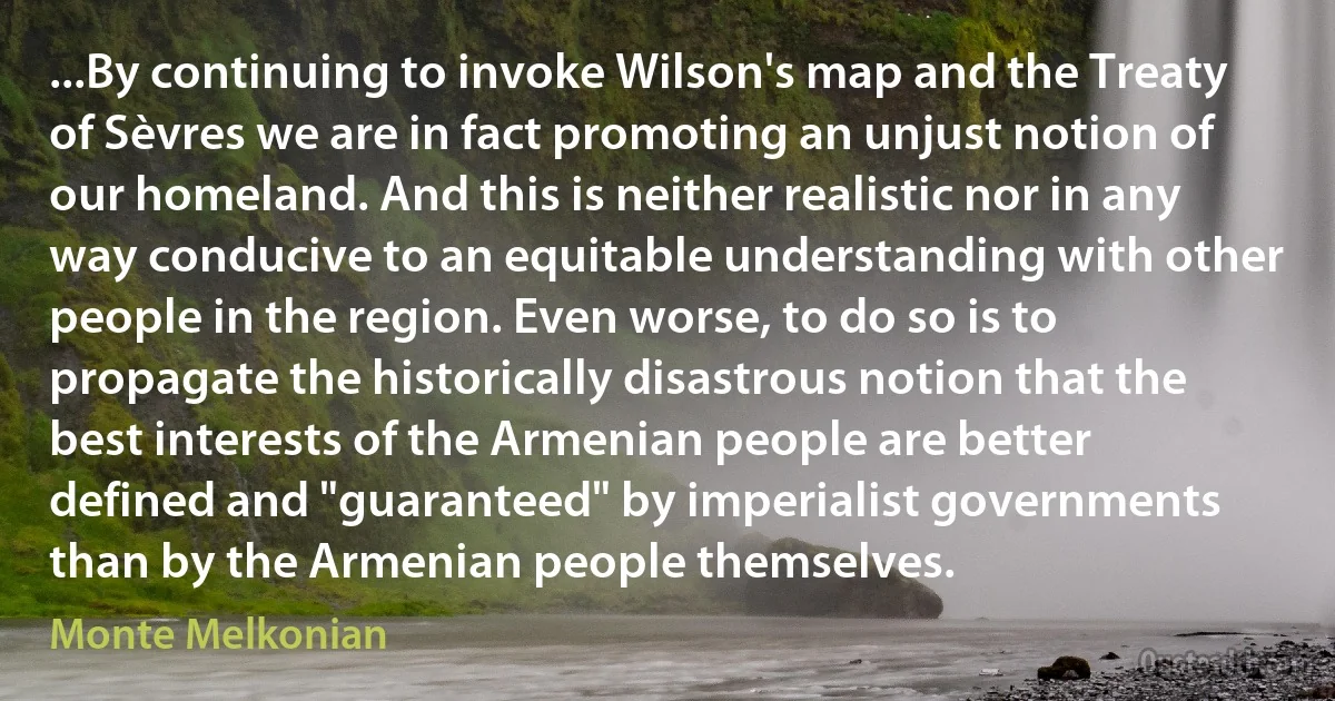 ...By continuing to invoke Wilson's map and the Treaty of Sèvres we are in fact promoting an unjust notion of our homeland. And this is neither realistic nor in any way conducive to an equitable understanding with other people in the region. Even worse, to do so is to propagate the historically disastrous notion that the best interests of the Armenian people are better defined and "guaranteed" by imperialist governments than by the Armenian people themselves. (Monte Melkonian)