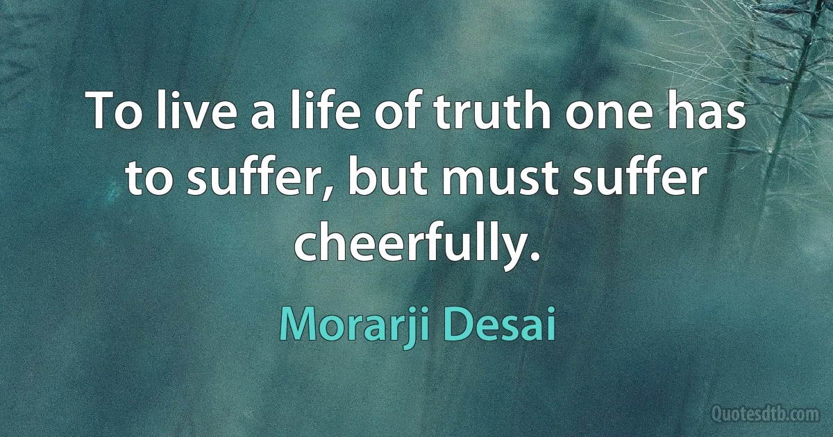 To live a life of truth one has to suffer, but must suffer cheerfully. (Morarji Desai)