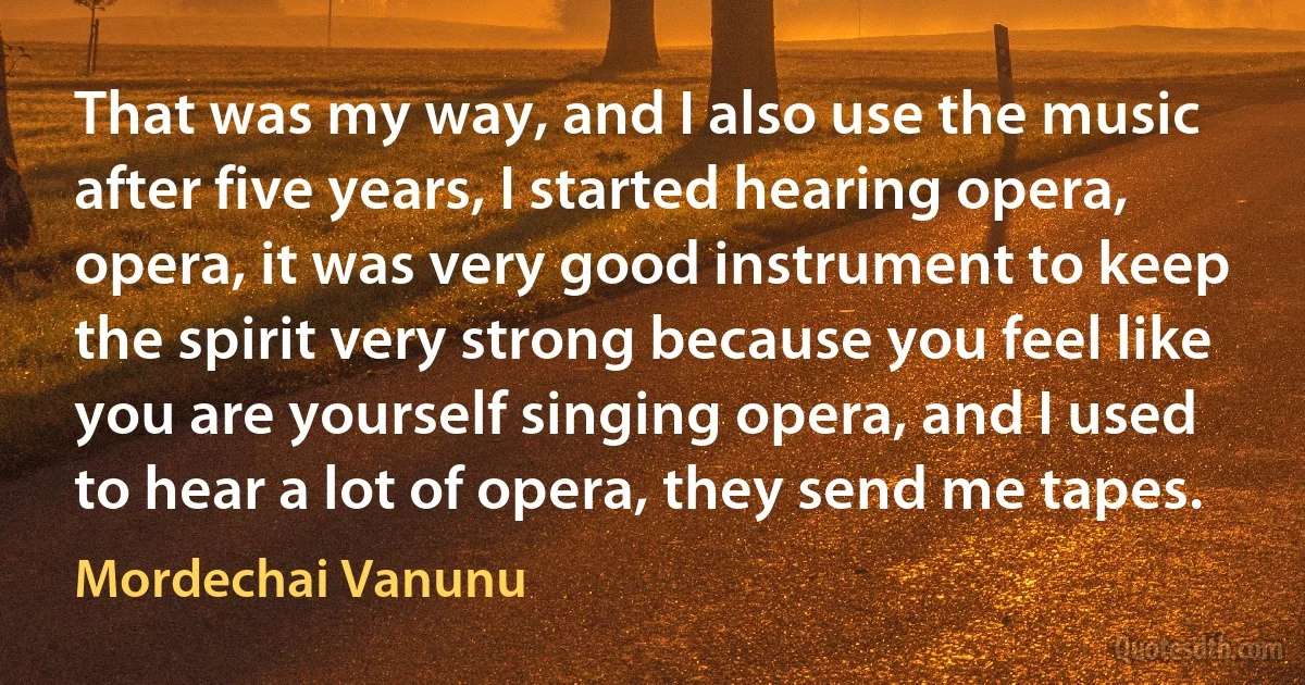 That was my way, and I also use the music after five years, I started hearing opera, opera, it was very good instrument to keep the spirit very strong because you feel like you are yourself singing opera, and I used to hear a lot of opera, they send me tapes. (Mordechai Vanunu)