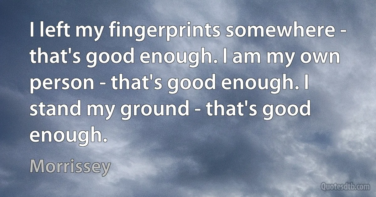 I left my fingerprints somewhere - that's good enough. I am my own person - that's good enough. I stand my ground - that's good enough. (Morrissey)