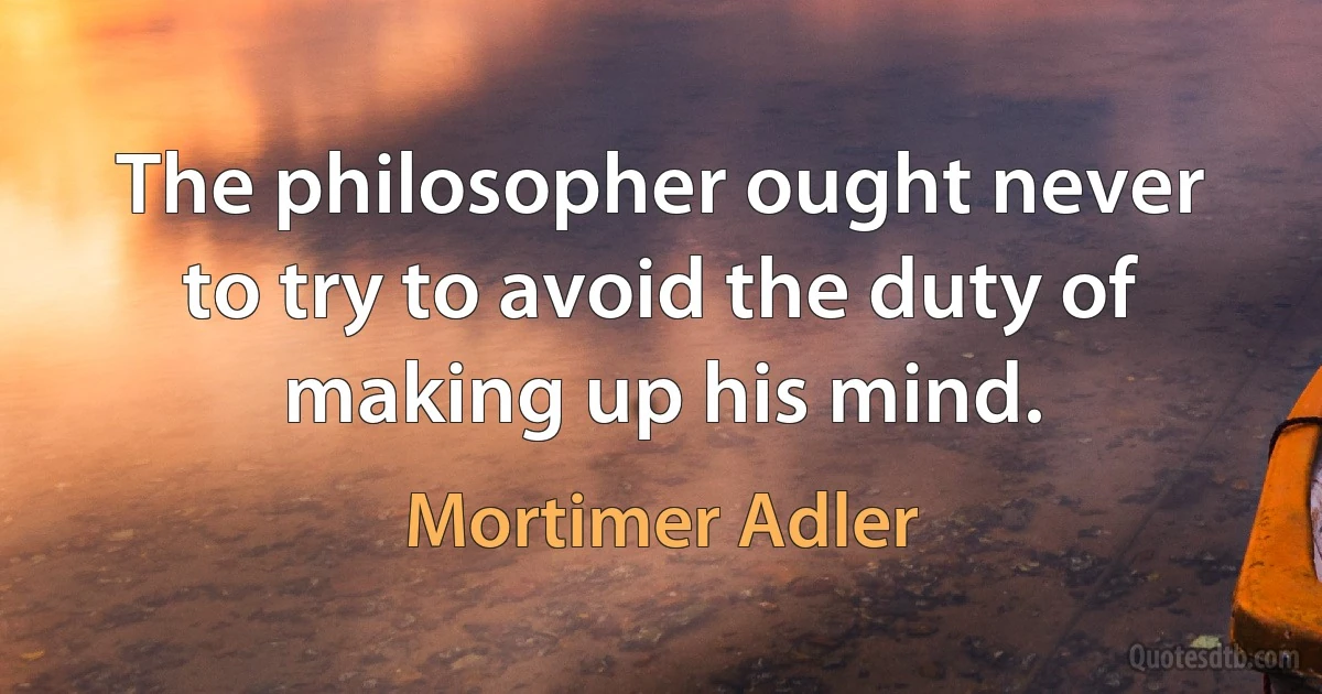 The philosopher ought never to try to avoid the duty of making up his mind. (Mortimer Adler)