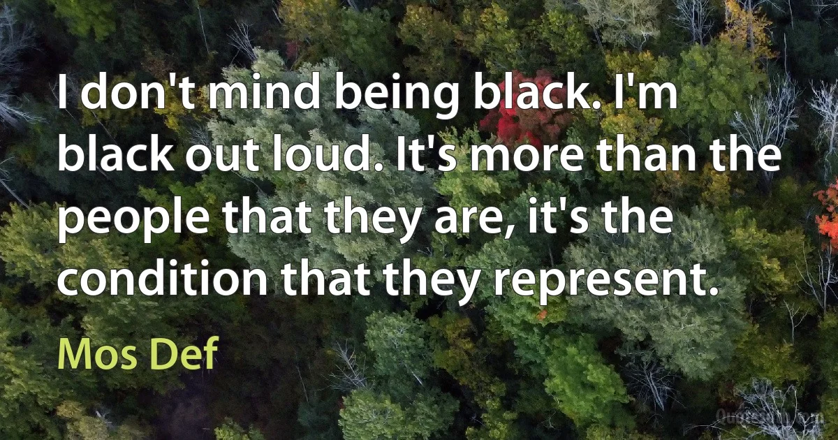 I don't mind being black. I'm black out loud. It's more than the people that they are, it's the condition that they represent. (Mos Def)