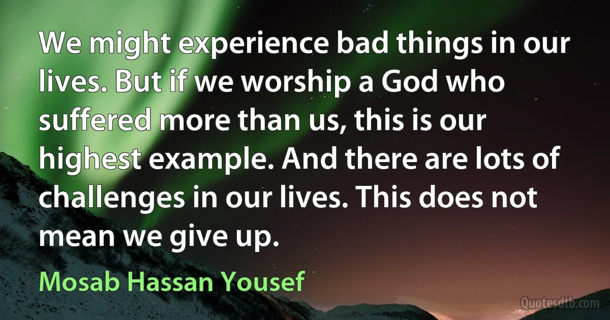 We might experience bad things in our lives. But if we worship a God who suffered more than us, this is our highest example. And there are lots of challenges in our lives. This does not mean we give up. (Mosab Hassan Yousef)