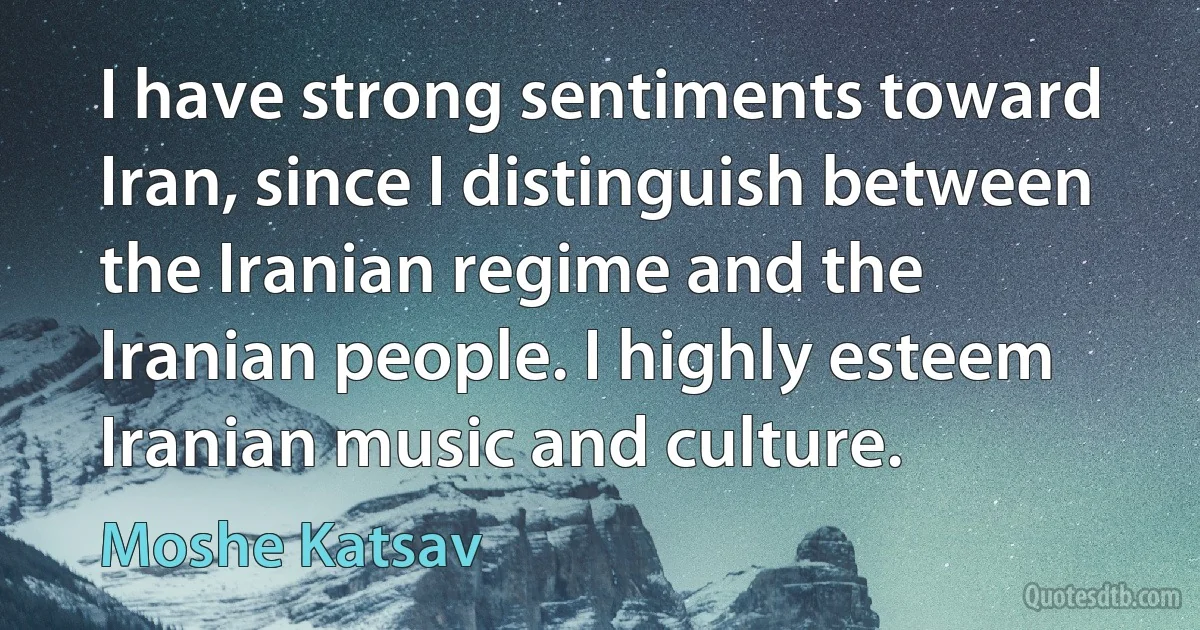 I have strong sentiments toward Iran, since I distinguish between the Iranian regime and the Iranian people. I highly esteem Iranian music and culture. (Moshe Katsav)