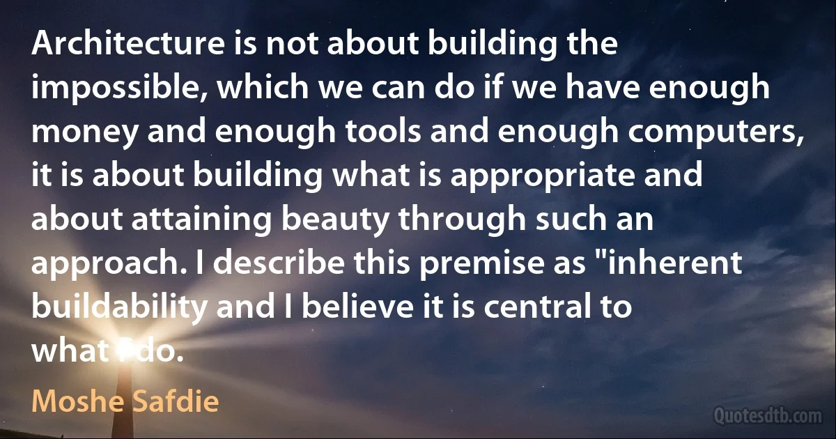 Architecture is not about building the impossible, which we can do if we have enough money and enough tools and enough computers, it is about building what is appropriate and about attaining beauty through such an approach. I describe this premise as "inherent buildability and I believe it is central to what I do. (Moshe Safdie)