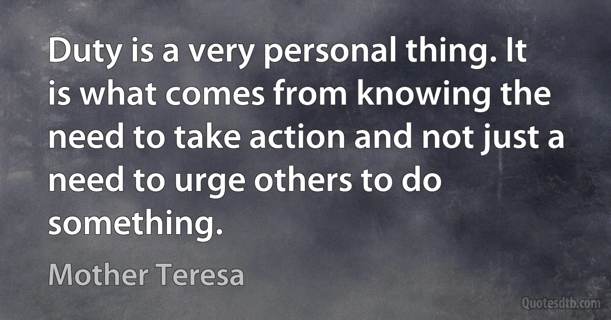 Duty is a very personal thing. It is what comes from knowing the need to take action and not just a need to urge others to do something. (Mother Teresa)