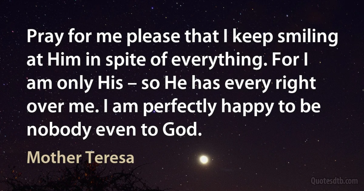 Pray for me please that I keep smiling at Him in spite of everything. For I am only His – so He has every right over me. I am perfectly happy to be nobody even to God. (Mother Teresa)