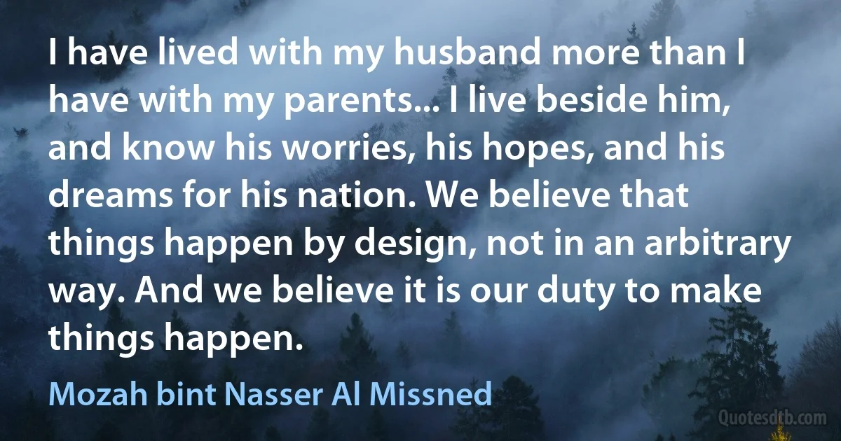 I have lived with my husband more than I have with my parents... I live beside him, and know his worries, his hopes, and his dreams for his nation. We believe that things happen by design, not in an arbitrary way. And we believe it is our duty to make things happen. (Mozah bint Nasser Al Missned)