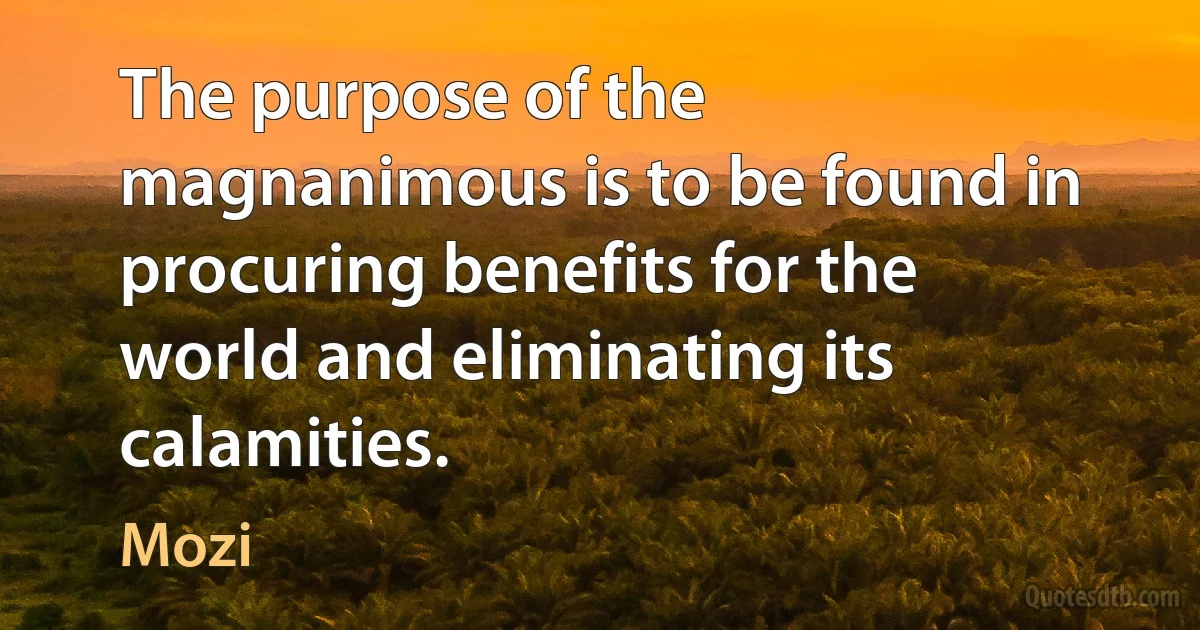 The purpose of the magnanimous is to be found in procuring benefits for the world and eliminating its calamities. (Mozi)