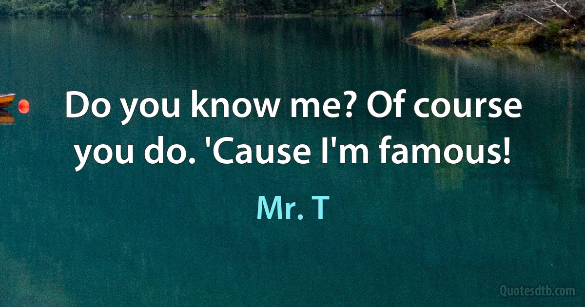 Do you know me? Of course you do. 'Cause I'm famous! (Mr. T)